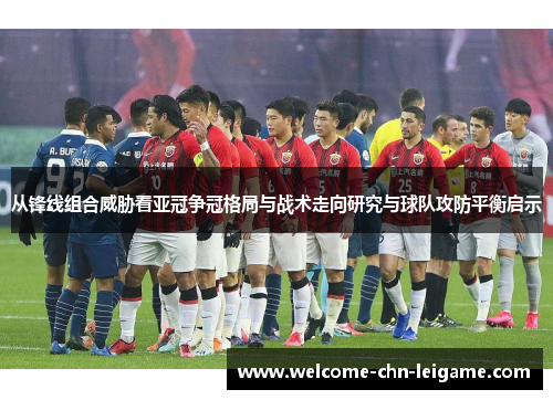 从锋线组合威胁看亚冠争冠格局与战术走向研究与球队攻防平衡启示