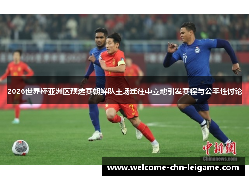 2026世界杯亚洲区预选赛朝鲜队主场迁往中立地引发赛程与公平性讨论