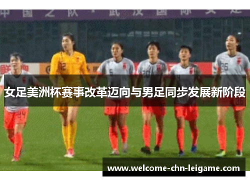 女足美洲杯赛事改革迈向与男足同步发展新阶段