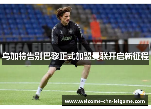 乌加特告别巴黎正式加盟曼联开启新征程 乌加特告别巴黎正式加盟曼联开启新征程